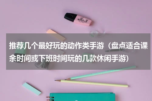 推荐几个最好玩的动作类手游（盘点适合课余时间或下班时间玩的几款休闲手游）