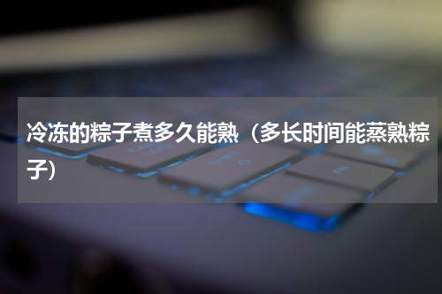 冷冻的粽子煮多久能熟（多长时间能蒸熟粽子）