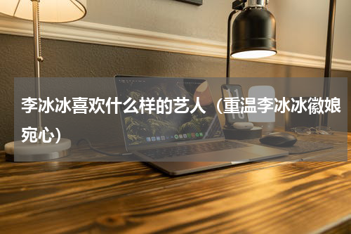 李冰冰喜欢什么样的艺人（重温李冰冰徽娘宛心）