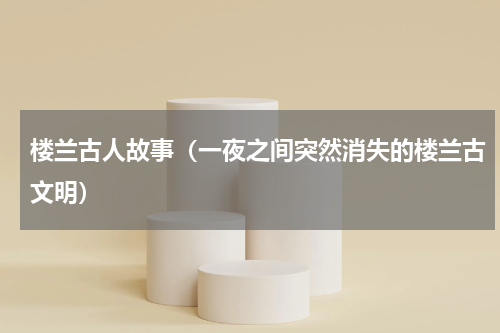 楼兰古人故事（一夜之间突然消失的楼兰古文明）