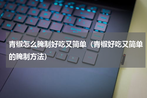 青椒怎么腌制好吃又简单（青椒好吃又简单的腌制方法）