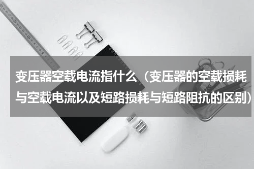 变压器空载电流指什么（变压器的空载损耗与空载电流以及短路损耗与短路阻抗的区别）
