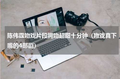 陈伟霆吻戏片段拥吻超甜十分钟（吻戏真下嘴的4部剧）
