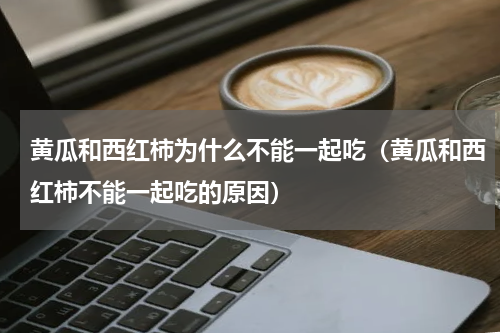 黄瓜和西红柿为什么不能一起吃（黄瓜和西红柿不能一起吃的原因）