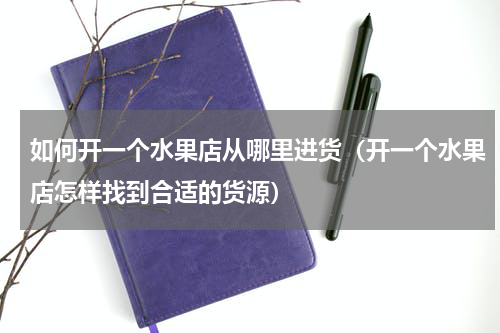 如何开一个水果店从哪里进货（开一个水果店怎样找到合适的货源）