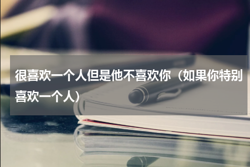 很喜欢一个人但是他不喜欢你（如果你特别喜欢一个人）