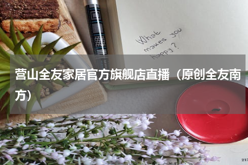 营山全友家居官方旗舰店直播（原创全友南方）