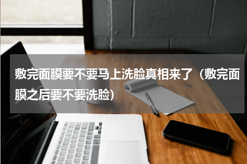 敷完面膜要不要马上洗脸真相来了（敷完面膜之后要不要洗脸）
