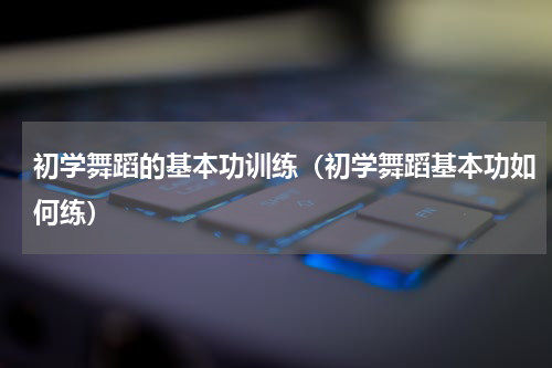 初学舞蹈的基本功训练（初学舞蹈基本功如何练）