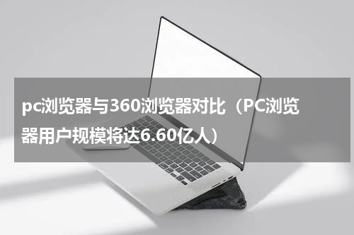 pc浏览器与360浏览器对比（PC浏览器用户规模将达6.60亿人）