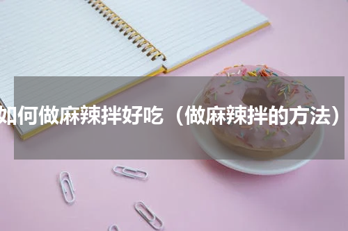 如何做麻辣拌好吃（做麻辣拌的方法）