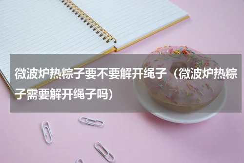 微波炉热粽子要不要解开绳子（微波炉热粽子需要解开绳子吗）