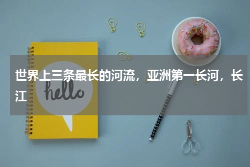 世界上三条最长的河流，亚洲第一长河，长江