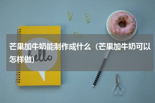 芒果加牛奶能制作成什么（芒果加牛奶可以怎样做）