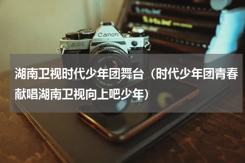 湖南卫视时代少年团舞台（时代少年团青春献唱湖南卫视向上吧少年）