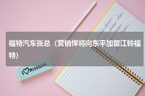 福特汽车张总（营销悍将向东平加盟江铃福特）