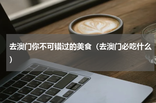 去澳门你不可错过的美食（去澳门必吃什么）
