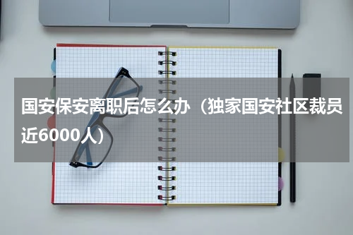 国安保安离职后怎么办（独家国安社区裁员近6000人）