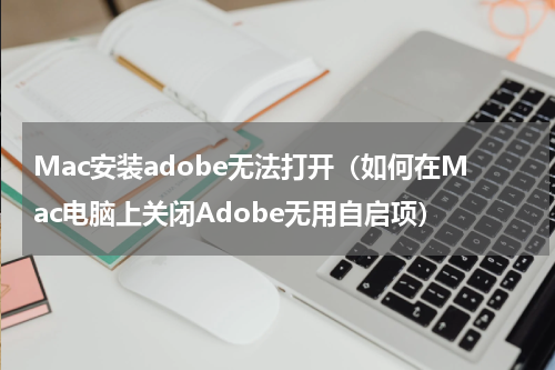 Mac安装adobe无法打开（如何在Mac电脑上关闭Adobe无用自启项）