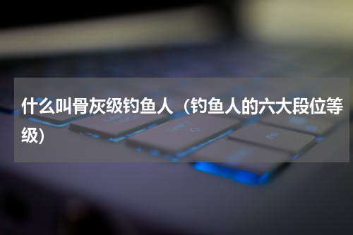 什么叫骨灰级钓鱼人（钓鱼人的六大段位等级）