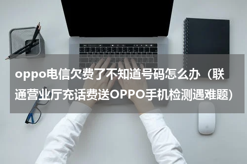 oppo电信欠费了不知道号码怎么办（联通营业厅充话费送OPPO手机检测遇难题）