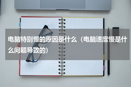 电脑特别慢的原因是什么（电脑速度慢是什么问题导致的）