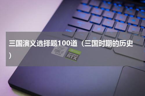 三国演义选择题100道（三国时期的历史）