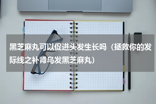 黑芝麻丸可以促进头发生长吗（拯救你的发际线之补肾乌发黑芝麻丸）