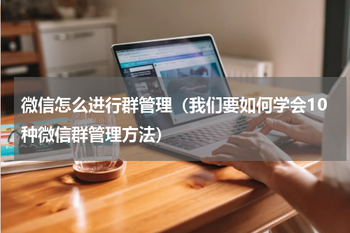 微信怎么进行群管理（我们要如何学会10种微信群管理方法）