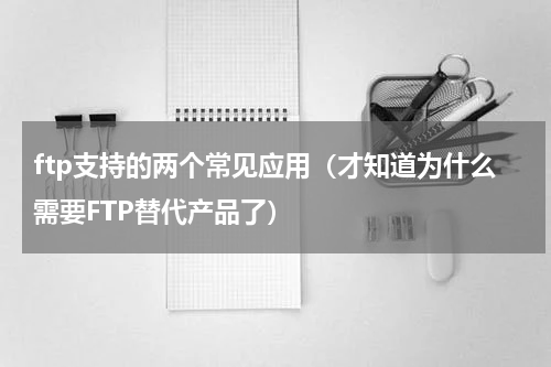 ftp支持的两个常见应用（才知道为什么需要FTP替代产品了）