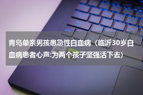 青岛单亲男孩患急性白血病（临沂30岁白血病患者心声:为两个孩子坚强活下去）