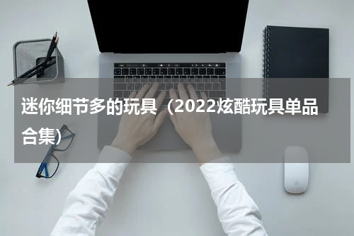 迷你细节多的玩具（2022炫酷玩具单品合集）