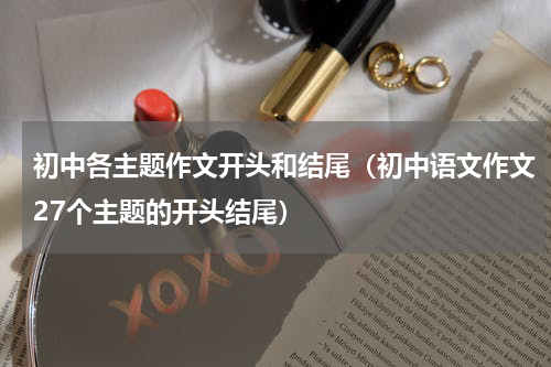 初中各主题作文开头和结尾（初中语文作文27个主题的开头结尾）