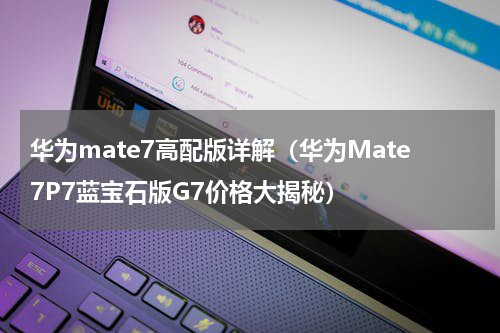 华为mate7高配版详解（华为Mate7P7蓝宝石版G7价格大揭秘）