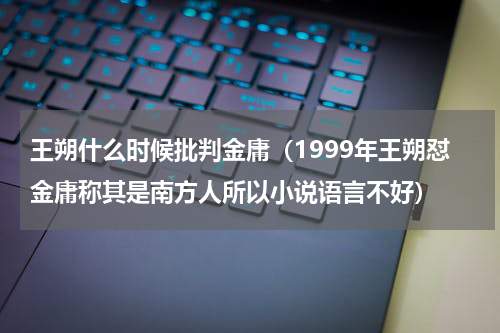 王朔什么时候批判金庸（1999年王朔怼金庸称其是南方人所以小说语言不好）