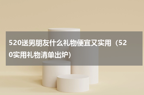 520送男朋友什么礼物便宜又实用（520实用礼物清单出炉）