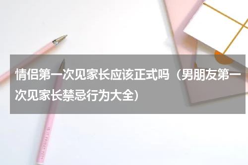情侣第一次见家长应该正式吗（男朋友第一次见家长禁忌行为大全）