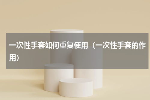 一次性手套如何重复使用（一次性手套的作用）