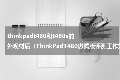 thinkpadt480和t480s的外观材质（ThinkPadT480傲腾版评测工作效率飚极值）