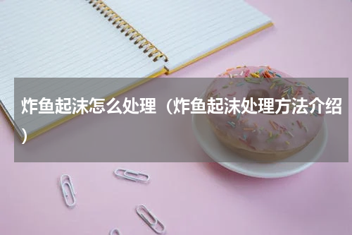 炸鱼起沫怎么处理（炸鱼起沫处理方法介绍）