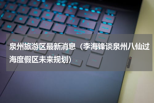 泉州旅游区最新消息（李海锋谈泉州八仙过海度假区未来规划）