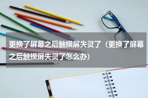 更换了屏幕之后触摸屏失灵了（更换了屏幕之后触摸屏失灵了怎么办）