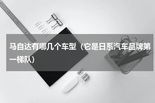 马自达有哪几个车型（它是日系汽车品牌第一梯队）