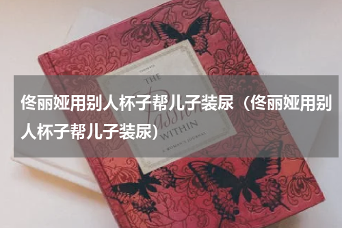 佟丽娅用别人杯子帮儿子装尿（佟丽娅用别人杯子帮儿子装尿）