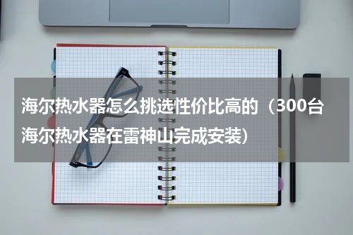 海尔热水器怎么挑选性价比高的（300台海尔热水器在雷神山完成安装）