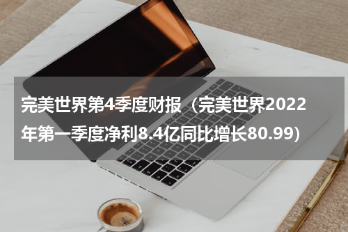 完美世界第4季度财报（完美世界2022年第一季度净利8.4亿同比增长80.99）