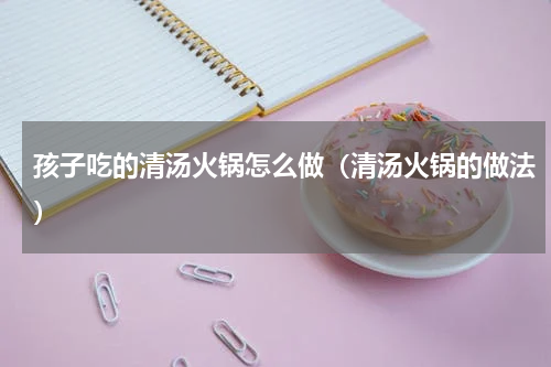 孩子吃的清汤火锅怎么做（清汤火锅的做法）