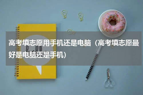 高考填志愿用手机还是电脑（高考填志愿最好是电脑还是手机）