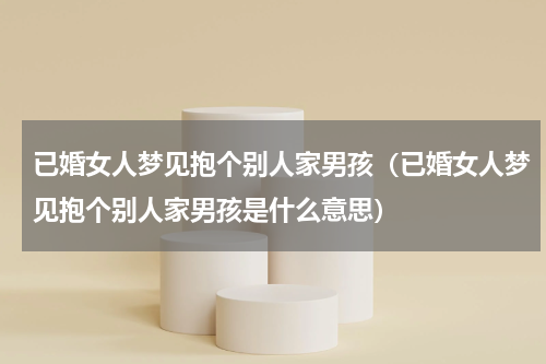 已婚女人梦见抱个别人家男孩（已婚女人梦见抱个别人家男孩是什么意思）