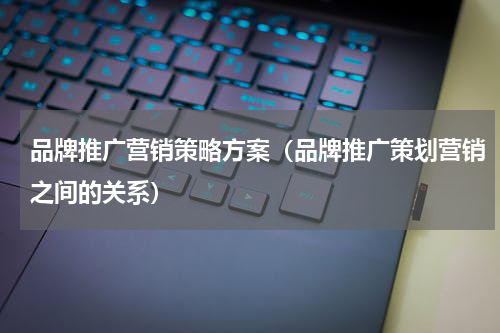 品牌推广营销策略方案（品牌推广策划营销之间的关系）